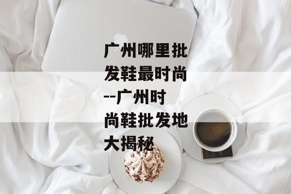 广州哪里批发鞋最时尚--广州时尚鞋批发地大揭秘