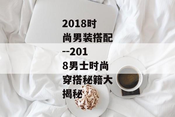 2018时尚男装搭配--2018男士时尚穿搭秘籍大揭秘