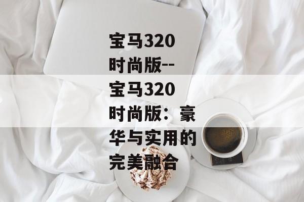 宝马320时尚版--宝马320时尚版：豪华与实用的完美融合