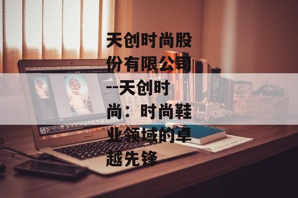 天创时尚股份有限公司--天创时尚：时尚鞋业领域的卓越先锋