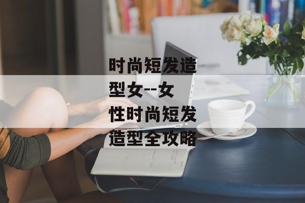 时尚短发造型女--女性时尚短发造型全攻略
