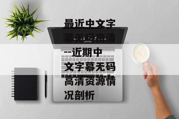 最近中文字幕无吗高清--近期中文字幕无码高清资源情况剖析