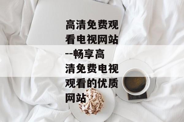 高清免费观看电视网站--畅享高清免费电视观看的优质网站