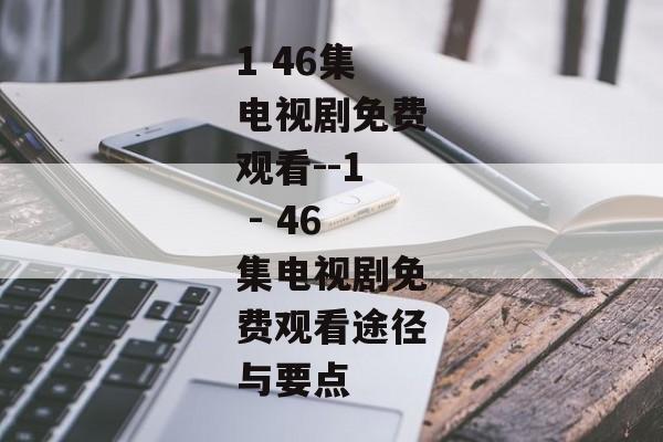1 46集电视剧免费观看--1 - 46集电视剧免费观看途径与要点