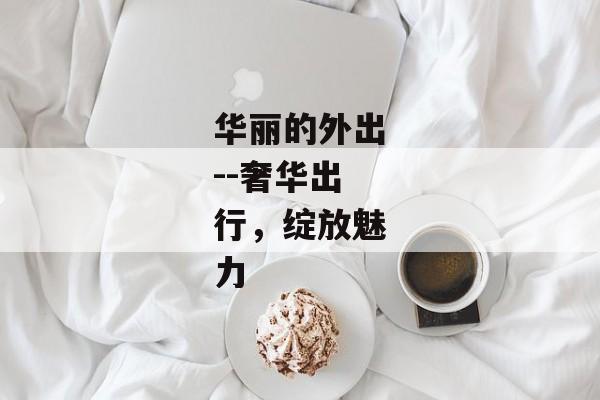 华丽的外出--奢华出行，绽放魅力