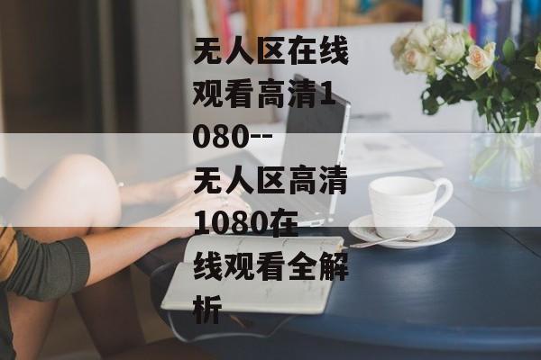 无人区在线观看高清1080--无人区高清1080在线观看全解析