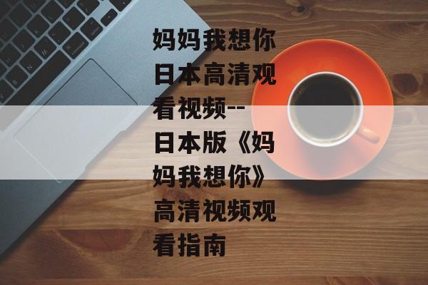 妈妈我想你日本高清观看视频--日本版《妈妈我想你》高清视频观看指南