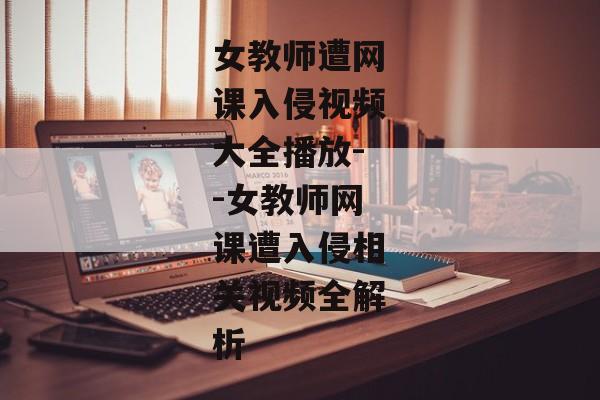 女教师遭网课入侵视频大全播放--女教师网课遭入侵相关视频全解析