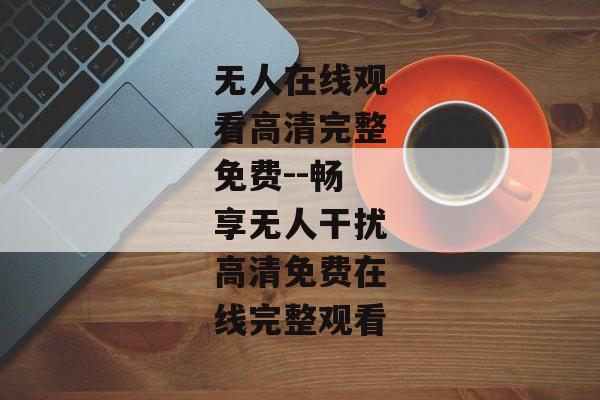 无人在线观看高清完整免费--畅享无人干扰高清免费在线完整观看