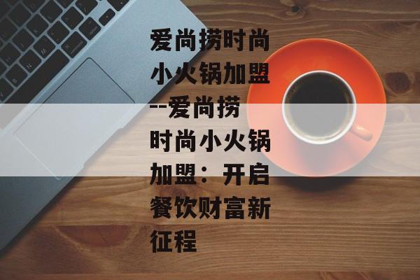 爱尚捞时尚小火锅加盟--爱尚捞时尚小火锅加盟：开启餐饮财富新征程