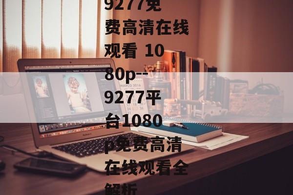 9277免费高清在线观看 1080p--9277平台1080p免费高清在线观看全解析
