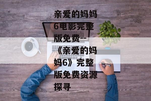 亲爱的妈妈6电影完整版免费--《亲爱的妈妈6》完整版免费资源探寻