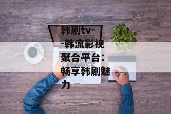 韩剧tv--韩流影视聚合平台：畅享韩剧魅力