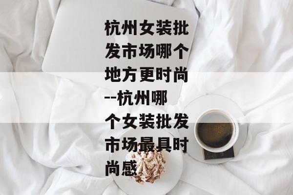 杭州女装批发市场哪个地方更时尚--杭州哪个女装批发市场最具时尚感