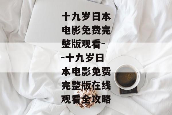 十九岁日本电影免费完整版观看--十九岁日本电影免费完整版在线观看全攻略