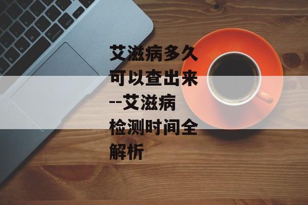 艾滋病多久可以查出来--艾滋病检测时间全解析