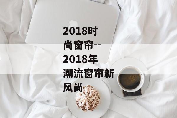 2018时尚窗帘--2018年潮流窗帘新风尚