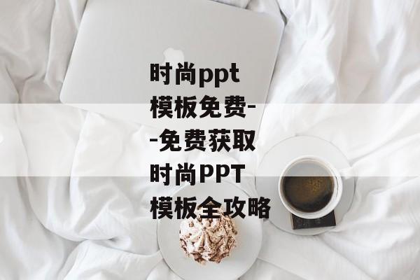 时尚ppt模板免费--免费获取时尚PPT模板全攻略
