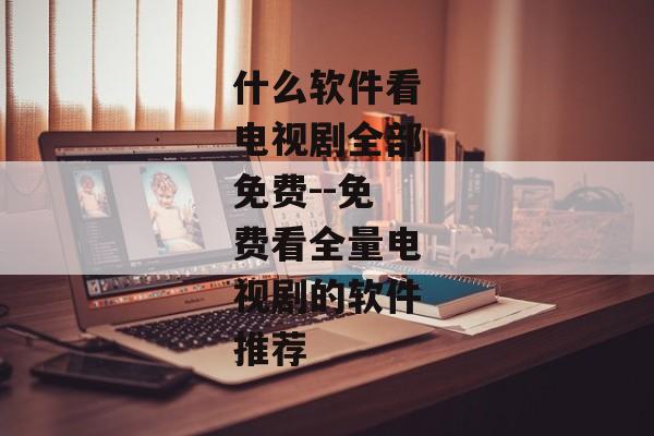 什么软件看电视剧全部免费--免费看全量电视剧的软件推荐