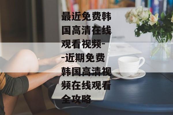 最近免费韩国高清在线观看视频--近期免费韩国高清视频在线观看全攻略