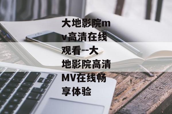 大地影院mv高清在线观看--大地影院高清MV在线畅享体验