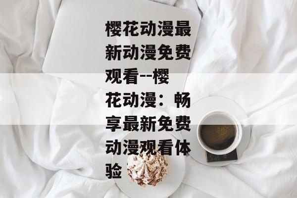 樱花动漫最新动漫免费观看--樱花动漫：畅享最新免费动漫观看体验