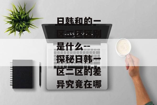 日韩和的一区二区区别是什么--探秘日韩一区二区的差异究竟在哪