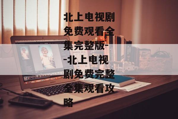 北上电视剧免费观看全集完整版--北上电视剧免费完整全集观看攻略