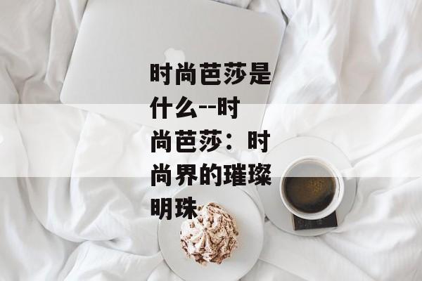 时尚芭莎是什么--时尚芭莎：时尚界的璀璨明珠