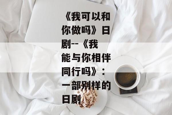 《我可以和你做吗》日剧--《我能与你相伴同行吗》：一部别样的日剧