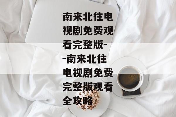 南来北往电视剧免费观看完整版--南来北往电视剧免费完整版观看全攻略