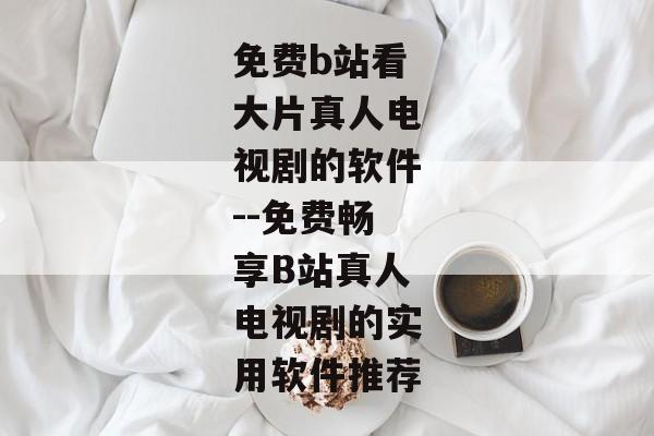 免费b站看大片真人电视剧的软件--免费畅享B站真人电视剧的实用软件推荐