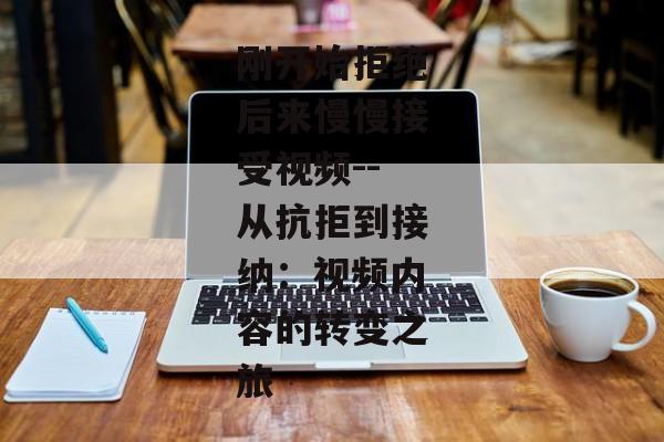 刚开始拒绝后来慢慢接受视频--从抗拒到接纳：视频内容的转变之旅