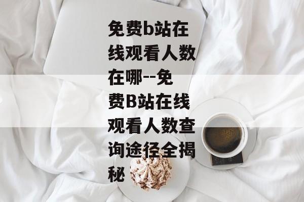 免费b站在线观看人数在哪--免费B站在线观看人数查询途径全揭秘