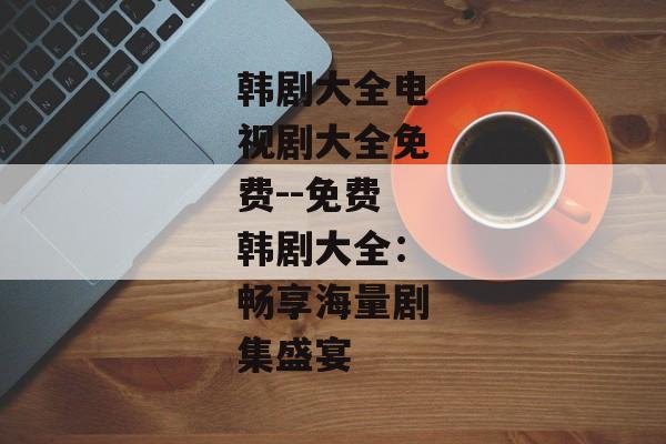 韩剧大全电视剧大全免费--免费韩剧大全：畅享海量剧集盛宴