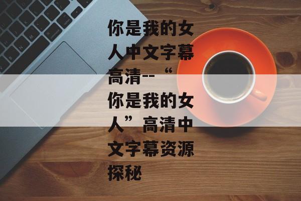 你是我的女人中文字幕高清--“你是我的女人”高清中文字幕资源探秘