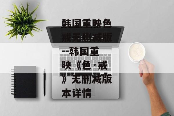 韩国重映色戒无删减版--韩国重映《色·戒》无删减版本详情