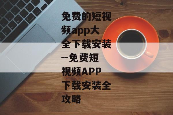 免费的短视频app大全下载安装--免费短视频APP下载安装全攻略