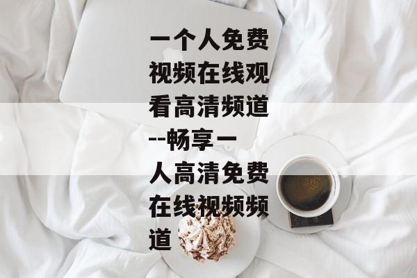 一个人免费视频在线观看高清频道--畅享一人高清免费在线视频频道