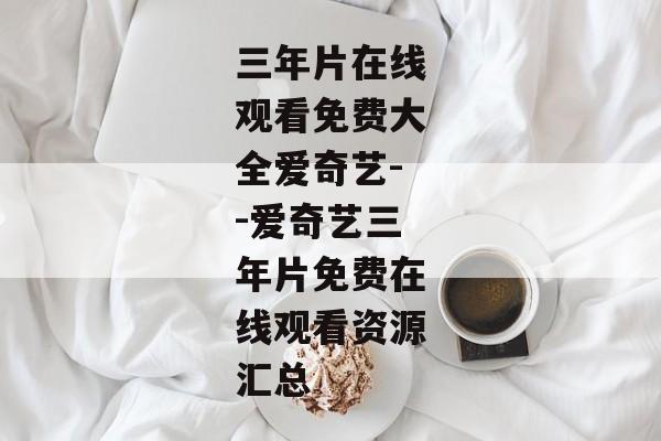 三年片在线观看免费大全爱奇艺--爱奇艺三年片免费在线观看资源汇总
