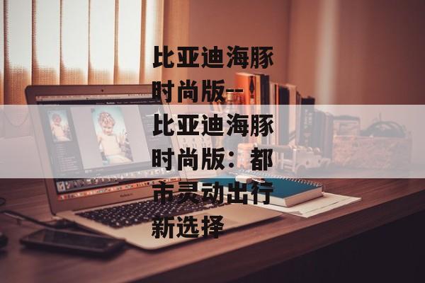 比亚迪海豚时尚版--比亚迪海豚时尚版：都市灵动出行新选择