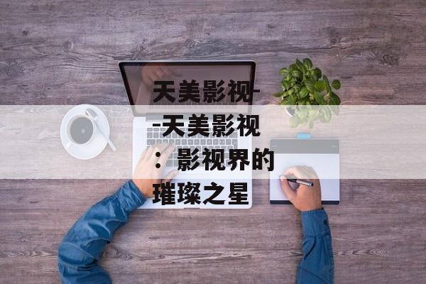 天美影视--天美影视：影视界的璀璨之星