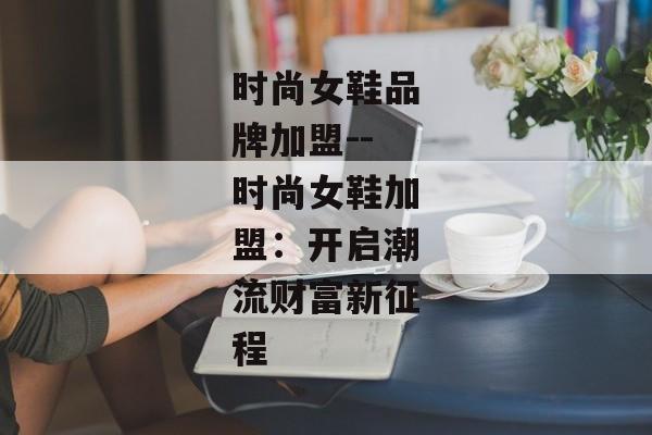 时尚女鞋品牌加盟--时尚女鞋加盟：开启潮流财富新征程