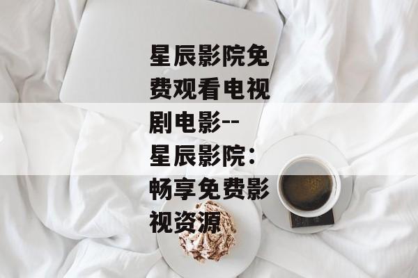 星辰影院免费观看电视剧电影--星辰影院：畅享免费影视资源