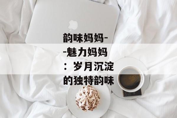 韵味妈妈--魅力妈妈：岁月沉淀的独特韵味