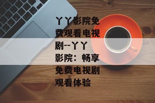 丫丫影院免费观看电视剧--丫丫影院:畅享免费电视剧观看体验 丫丫影院免费观看电视剧--丫丫影院:畅享免费电视剧观看体验