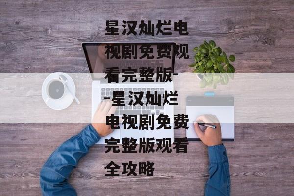星汉灿烂电视剧免费观看完整版--星汉灿烂电视剧免费完整版观看全攻略