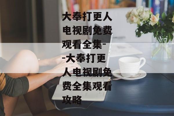 大奉打更人电视剧免费观看全集--大奉打更人电视剧免费全集观看攻略