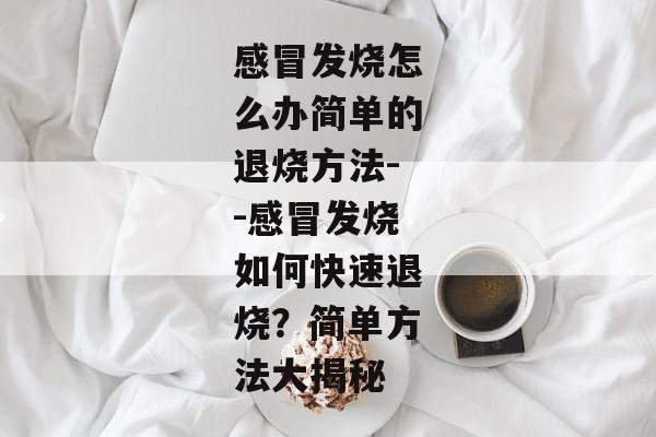 感冒发烧怎么办简单的退烧方法--感冒发烧如何快速退烧？简单方法大揭秘