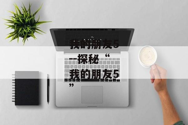 我的朋友5--探秘“我的朋友5”
